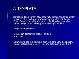 Template adalah contoh atau pola,yaitu presentasi dengan latar belakang atau background yang disiapkan oleh MS. Power Point. Dengan memilih salah satu pola, kita dapat membuat sajian dengan latar belakang dan warna pilihan kita. Langkah-langkahnya : 1. Arahkan pointer mouse ke Template 2. Klik OK Selanjutnya bila tampil menu, pilih template yang diinginkan, setelah selesai kita memilih template selanjutnya klik di OK 2. TEMPLATE 