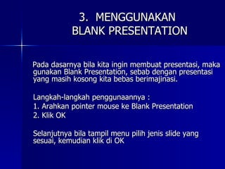 3.  MENGGUNAKAN   BLANK PRESENTATION Pada dasarnya bila kita ingin membuat presentasi, maka gunakan Blank Presentation, sebab dengan presentasi yang masih kosong kita bebas berimajinasi. Langkah-langkah penggunaannya : 1. Arahkan pointer mouse ke Blank Presentation 2. Klik OK Selanjutnya bila tampil menu pilih jenis slide yang sesuai, kemudian klik di OK 