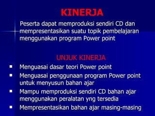 KINERJA Peserta dapat memproduksi sendiri CD dan mempresentasikan suatu topik pembelajaran menggunakan program Power point UNJUK KINERJA Menguasai dasar teori Power point Menguasai penggunaan program Power point untuk menyusun bahan ajar Mampu memproduksi sendiri CD bahan ajar menggunakan peralatan yng tersedia Mempresentasikan bahan ajar masing-masing 