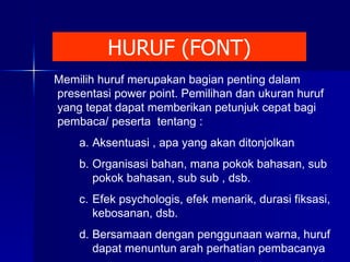 HURUF (FONT) Memilih huruf merupakan bagian penting dalam presentasi power point. Pemilihan dan ukuran huruf yang tepat dapat memberikan petunjuk cepat bagi pembaca/ peserta  tentang : Aksentuasi , apa yang akan ditonjolkan Organisasi bahan, mana pokok bahasan, sub pokok bahasan, sub sub , dsb. Efek psychologis, efek menarik, durasi fiksasi, kebosanan, dsb. Bersamaan dengan penggunaan warna, huruf dapat menuntun arah perhatian pembacanya 