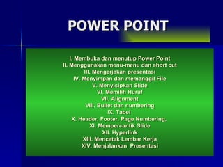 I. Membuka dan menutup Power Point II. Menggunakan menu-menu dan short cut III. Mengerjakan presentasi IV. Menyimpan dan memanggil File V. Menyisipkan Slide VI. Memilih Huruf VII. Alignment VIII. Bullet dan numbering IX. Tabel   X. Header, Footer, Page Numbering,  XI. Mempercantik Slide XII. Hyperlink XIII. Mencetak Lembar Kerja XIV. Menjalankan  Presentasi POWER POINT 