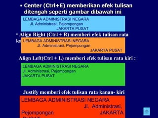 Center (Ctrl+E) memberikan efek tulisan ditengah seperti gambar dibawah ini Align Right (Ctrl + R) memberi efek tulisan rata kanan: LEMBAGA ADMINISTRASI NEGARA  Jl. Administrasi, Pejompongan  JAKARTA PUSAT  LEMBAGA ADMINISTRASI NEGARA  Jl. Administrasi, Pejompongan  JAKARTA PUSAT   Align Left(Ctrl + L) memberi efek tulisan rata kiri : LEMBAGA ADMINISTRASI NEGARA  Jl. Administrasi, Pejompongan  JAKARTA PUSAT   Justify memberi efek tulisan rata kanan- kiri LEMBAGA ADMINISTRASI NEGARA  Jl. Administrasi, Pejompongan  JAKARTA  PUSAT 
