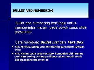 BULLET AND NUMBERING Bullet and numbering berfungsi untuk memperjelas rincian  pada pokok suatu slide presentasi.  Cara membuat  Bullet List  dari  Text Box Klik Format, bullet and numbering dari menu toolbar atau Klik Kanan pada area text box kemudian pilih Bullet and Numbering sehingga dilayar akan tampil kotak dialog seperti dibawah ini 