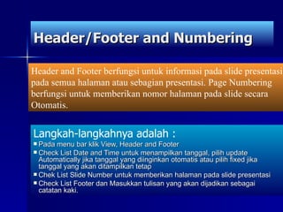 Header/Footer and Numbering Langkah-langkahnya adalah : Pada menu bar klik View, Header and Footer Check List Date and Time untuk menampilkan tanggal, pilih update Automatically jika tanggal yang diinginkan otomatis atau pilih fixed jika tanggal yang akan ditampilkan tetap Chek List Slide Number untuk memberikan halaman pada slide presentasi Check List Footer dan Masukkan tulisan yang akan dijadikan sebagai catatan kaki. Header and Footer berfungsi untuk informasi pada slide presentasi pada semua halaman atau sebagian presentasi. Page Numbering berfungsi untuk memberikan nomor halaman pada slide secara Otomatis. 