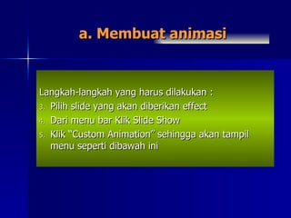 a. Membuat animasi Langkah-langkah yang harus dilakukan : Pilih slide yang akan diberikan effect Dari menu bar Klik Slide Show Klik “Custom Animation” sehingga akan tampil menu seperti dibawah ini 