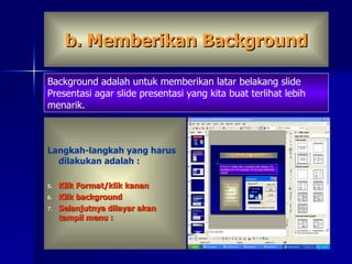 b. Memberikan Background Langkah-langkah yang harus dilakukan adalah : Klik Format/klik kanan  Klik background Selanjutnya dilayar akan tampil menu : Background adalah untuk memberikan latar belakang slide  Presentasi agar slide presentasi yang kita buat terlihat lebih menarik. 