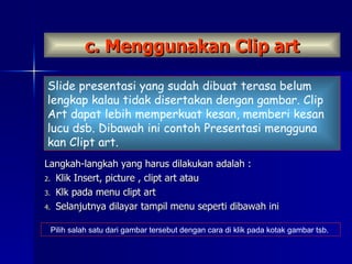 c. Menggunakan Clip art Langkah-langkah yang harus dilakukan adalah : Klik Insert, picture , clipt art atau Klk pada menu clipt art Selanjutnya dilayar tampil menu seperti dibawah ini Slide presentasi yang sudah dibuat terasa belum lengkap kalau tidak disertakan dengan gambar. Clip Art dapat lebih memperkuat kesan, memberi kesan lucu dsb. Dibawah ini contoh Presentasi mengguna kan Clipt art. Pilih salah satu dari gambar tersebut dengan cara di klik pada kotak gambar tsb.  