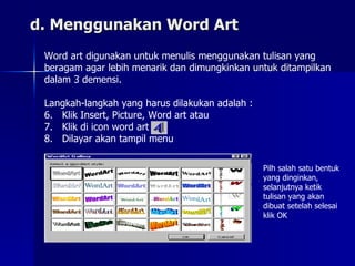 d. Menggunakan Word Art Word art digunakan untuk menulis menggunakan tulisan yang  beragam agar lebih menarik dan dimungkinkan untuk ditampilkan  dalam 3 demensi. Langkah-langkah yang harus dilakukan adalah : Klik Insert, Picture, Word art atau Klik di icon word art Dilayar akan tampil menu Pilh salah satu bentuk yang dinginkan, selanjutnya ketik tulisan yang akan dibuat setelah selesai klik OK 