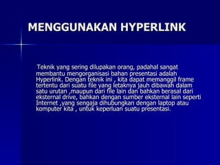 MENGGUNAKAN HYPERLINK Teknik yang sering dilupakan orang, padahal sangat membantu mengorganisasi bahan presentasi adalah Hyperlink. Dengan teknik ini , kita dapat memanggil frame tertentu dari suatu file yang letaknya jauh dibawah dalam satu urutan ,maupun dari file lain dan bahkan berasal dari eksternal drive, bahkan dengan sumber eksternal lain seperti Internet ,yang sengaja dihubungkan dengan laptop atau komputer kita , untuk keperluan suatu presentasi.  