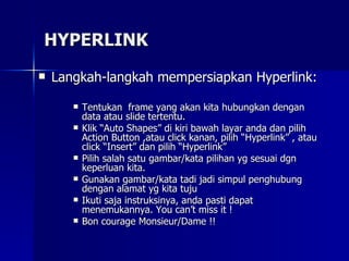 HYPERLINK Langkah-langkah mempersiapkan Hyperlink: Tentukan  frame yang akan kita hubungkan dengan data atau slide tertentu. Klik “Auto Shapes” di kiri bawah layar anda dan pilih Action Button ,atau click kanan, pilih “Hyperlink” , atau click “Insert” dan pilih “Hyperlink” Pilih salah satu gambar/kata pilihan yg sesuai dgn keperluan kita.  Gunakan gambar/kata tadi jadi simpul penghubung dengan alamat yg kita tuju Ikuti saja instruksinya, anda pasti dapat menemukannya. You can’t miss it ! Bon courage Monsieur/Dame !! 