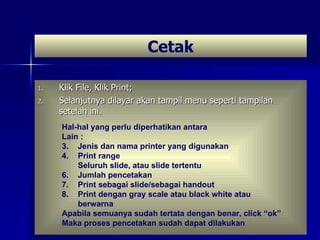 Klik File, Klik Print; Selanjutnya dilayar akan tampil menu seperti tampilan setelah ini. Cetak Hal-hal yang perlu diperhatikan antara Lain : Jenis dan nama printer yang digunakan Print range Seluruh slide, atau slide tertentu Jumlah pencetakan Print sebagai slide/sebagai handout Print dengan gray scale atau black white atau berwarna Apabila semuanya sudah tertata dengan benar, click “ok” Maka proses pencetakan sudah dapat dilakukan  