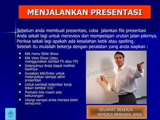 MENJALANKAN PRESENTASI Klik menu Slide Show Klik View Show (atau menggunakan tombol F5 atau F9) Selanjutnya Anda dapat melihat hasilnya Gunakan klik/Enter untuk melanjutkan sampai akhir presentasi Untuk kembali kelembar kerja tekan tombol  ‘ESC’ Perbaiki bila masih ada kekurangan Ulangi sampai anda merasa telah sempurna SELAMAT BEKERJA  SEMOGA BERHASIL BAIK Sebelum anda membuat presentasi, coba  jalankan file presentasi Anda sekali lagi untuk mereview dan mempelajari urutan jalan pikirnya. Periksa sekali lagi apakah ada kesalahan ketik atau spelling. Setelah itu mulailah bekerja dengan peralatan yang anda siapkan : 