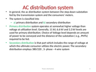 Power distribution 4
AC distribution system
• In general, the ac distribution system between the step down substation
fed by the transmission system and the consumers’ meters.
• The system is classified into
– a) primary distribution and b) secondary distribution
• Primary distribution system operates at somewhat higher voltage than
voltage at utilization level. Generally, 11 kV, 6.6 kV and 3.3 kV levels are
used for primary distribution. Choice of Voltage level depends on amount
of power to be conveyed and the distance of the substation ( e.g., PMTs)
required to be fed.
• Secondary distribution is that part which includes the range of voltage at
which the ultimate consumer utilizes the electric power. The secondary
distribution employs 380/220 , 3- phase - 4 wire system
 