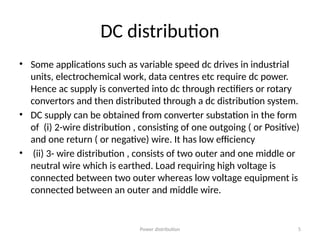 Power distribution 5
DC distribution
• Some applications such as variable speed dc drives in industrial
units, electrochemical work, data centres etc require dc power.
Hence ac supply is converted into dc through rectifiers or rotary
convertors and then distributed through a dc distribution system.
• DC supply can be obtained from converter substation in the form
of (i) 2-wire distribution , consisting of one outgoing ( or Positive)
and one return ( or negative) wire. It has low efficiency
• (ii) 3- wire distribution , consists of two outer and one middle or
neutral wire which is earthed. Load requiring high voltage is
connected between two outer whereas low voltage equipment is
connected between an outer and middle wire.
 