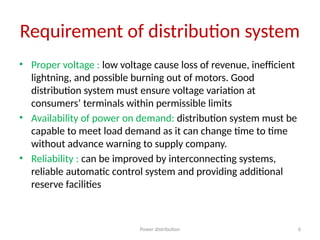 Power distribution 6
Requirement of distribution system
• Proper voltage : low voltage cause loss of revenue, inefficient
lightning, and possible burning out of motors. Good
distribution system must ensure voltage variation at
consumers’ terminals within permissible limits
• Availability of power on demand: distribution system must be
capable to meet load demand as it can change time to time
without advance warning to supply company.
• Reliability : can be improved by interconnecting systems,
reliable automatic control system and providing additional
reserve facilities
 
