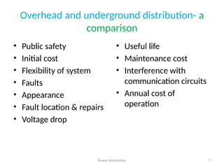Power distribution 7
Overhead and underground distribution- a
comparison
• Public safety
• Initial cost
• Flexibility of system
• Faults
• Appearance
• Fault location & repairs
• Voltage drop
• Useful life
• Maintenance cost
• Interference with
communication circuits
• Annual cost of
operation
 