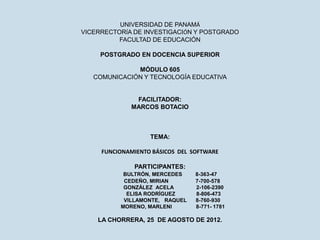 UNIVERSIDAD DE PANAMÁ
VICERRECTORÍA DE INVESTIGACIÓN Y POSTGRADO
          FACULTAD DE EDUCACIÓN

     POSTGRADO EN DOCENCIA SUPERIOR

              MÓDULO 605
   COMUNICACIÓN Y TECNOLOGÍA EDUCATIVA


              FACILITADOR:
             MARCOS BOTACIO



                   TEMA:

     FUNCIONAMIENTO BÁSICOS DEL SOFTWARE

              PARTICIPANTES:
           BULTRÓN, MERCEDES     8-363-47
           CEDEÑO, MIRIAN        7-700-578
           GONZÁLEZ ACELA        2-106-2390
            ELISA RODRÍGUEZ      8-806-473
           VILLAMONTE, RAQUEL    8-760-930
          MORENO, MARLENI        8-771- 1781

    LA CHORRERA, 25 DE AGOSTO DE 2012.
 