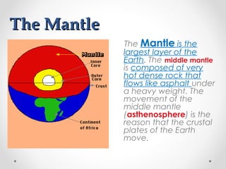 The MantleThe Mantle
The Mantle is the
largest layer of the
Earth. The middle mantle
is composed of very
hot dense rock that
flows like asphalt under
a heavy weight. The
movement of the
middle mantle
(asthenosphere) is the
reason that the crustal
plates of the Earth
move.
 