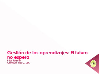 Gestión de los aprendizajes: El futuro
no espera
Pilar Pozner
Cancún, ITESC, QR.
                                         1
 