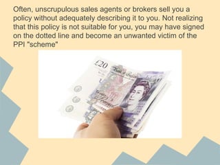Often, unscrupulous sales agents or brokers sell you a
policy without adequately describing it to you. Not realizing
that this policy is not suitable for you, you may have signed
on the dotted line and become an unwanted victim of the
PPI "scheme"
 