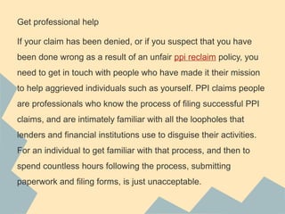 Get professional help
If your claim has been denied, or if you suspect that you have
been done wrong as a result of an unfair ppi reclaim policy, you
need to get in touch with people who have made it their mission
to help aggrieved individuals such as yourself. PPI claims people
are professionals who know the process of filing successful PPI
claims, and are intimately familiar with all the loopholes that
lenders and financial institutions use to disguise their activities.
For an individual to get familiar with that process, and then to
spend countless hours following the process, submitting
paperwork and filing forms, is just unacceptable.
 