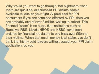 Why would you want to go through that nightmare when
there are qualified, experienced PPI claims people
available to take on your fight. A good deal for PPI
consumers If you are someone affected by PPI, then you
are probably one of over 3 million waiting to collect. This
financial "scam" is so huge, that institutions such as
Barclays, RBS, Lloyds-HBOS and HSBC have been
ordered by financial regulators to pay back over ?9bn to
their victims. When that much money is at stake, you don't
think that highly paid lawyers will just accept your PPI claim
application, do you
 