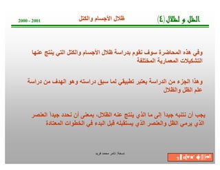 ‫ﺔ‬‫ﺧ‬‫ﺳ‬‫ﻧ‬:‫ﻓرﯾد‬ ‫ﻣﺣﻣد‬ ‫ﺗﺎﻣر‬
2000 - 2001
‫ﻋﻧﮭﺎ‬ ‫ﯾﻧﺗﺞ‬ ‫اﻟﺗﻲ‬ ‫واﻟﻛﺗل‬ ‫اﻷﺟﺳﺎم‬ ‫ظﻼل‬ ‫ﺑدراﺳﺔ‬ ‫ﻧﻘوم‬ ‫ﺳوف‬ ‫اﻟﻣﺣﺎﺿرة‬ ‫ھذه‬ ‫وﻓﻲ‬
‫اﻟﻣﺧﺗﻠﻔﺔ‬ ‫اﻟﻣﻌﻣﺎرﯾﺔ‬ ‫اﻟﺗﺷﻛﯾﻼت‬
‫ل‬‫ﻼ‬‫ﻈ‬‫ﻟ‬‫و‬‫ﻞ‬‫ﻈ‬‫ﻟ‬‫ا‬)٤(‫واﻟﻛﺗل‬ ‫اﻷﺟﺳﺎم‬ ‫ظﻼل‬
‫دراﺳﺔ‬ ‫ﻣن‬ ‫اﻟﮭدف‬ ‫وھو‬ ‫دراﺳﺗﮫ‬ ‫ﺳﺑق‬ ‫ﻟﻣﺎ‬ ‫ﺗطﺑﯾﻘﻲ‬ ‫ﯾﻌﺗﺑر‬ ‫اﻟدراﺳﺔ‬ ‫ﻣن‬ ‫اﻟﺟزء‬ ‫وھذا‬
‫واﻟظﻼل‬ ‫اﻟظل‬ ‫ﻋﻠم‬
‫اﻟﻌﻧﺻر‬ ً‫ا‬‫ﺟﯾد‬ ‫ﻧﺣدد‬ ‫أن‬ ‫ﺑﻣﻌﻧﻰ‬ ،‫اﻟظﻼل‬ ‫ﻋﻧﮫ‬ ‫ﯾﻧﺗﺞ‬ ‫اﻟذي‬ ‫ﻣﺎ‬ ‫إﻟﻰ‬ ً‫ا‬‫ﺟﯾد‬ ‫ﻧﺗﻧﺑﮫ‬ ‫أن‬ ‫ﯾﺟب‬
‫اﻟﻣﻌﺗﺎدة‬ ‫اﻟﺧطوات‬ ‫ﻓﻲ‬ ‫اﻟﺑدء‬ ‫ﻗﺑل‬ ‫ﯾﺳﺗﻘﺑﻠﮫ‬ ‫اﻟذي‬ ‫واﻟﻌﻧﺻر‬ ‫اﻟظل‬ ‫ﯾرﻣﻲ‬ ‫اﻟذي‬
╖▐′ ◘╠♥◙′ ☻╠♂║▒▪♥╝
 