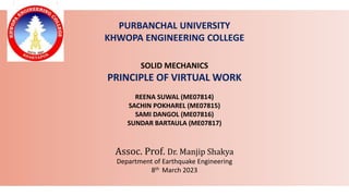 PURBANCHAL UNIVERSITY
KHWOPA ENGINEERING COLLEGE
SOLID MECHANICS
PRINCIPLE OF VIRTUAL WORK
REENA SUWAL (ME07814)
SACHIN POKHAREL (ME07815)
SAMI DANGOL (ME07816)
SUNDAR BARTAULA (ME07817)
Assoc. Prof. Dr. Manjip Shakya
Department of Earthquake Engineering
8th March 2023
 