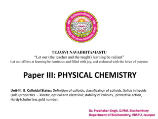 TEJASVI NAVADHITAMASTU
“Let our (the teacher and the taught) learning be radiant”
Let our efforts at learning be luminous and filled with joy, and endowed with the force of purpose
Paper III: PHYSICAL CHEMISTRY
Dr. Prabhakar Singh. D.Phil. Biochemistry
Department of Biochemistry, VBSPU, Jaunpur
Unit-III: B. Colloidal States: Definition of colloids, classification of colloids; Solids in liquids
(sols) properties - kinetic, optical and electrical; stability of colloids, protective action,
HardySchulze law, gold number.
 