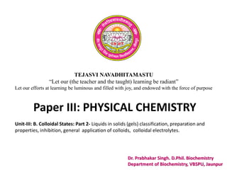 TEJASVI NAVADHITAMASTU
“Let our (the teacher and the taught) learning be radiant”
Let our efforts at learning be luminous and filled with joy, and endowed with the force of purpose
Paper III: PHYSICAL CHEMISTRY
Dr. Prabhakar Singh. D.Phil. Biochemistry
Department of Biochemistry, VBSPU, Jaunpur
Unit-III: B. Colloidal States: Part 2- Liquids in solids (gels) classification, preparation and
properties, inhibition, general application of colloids, colloidal electrolytes.
 