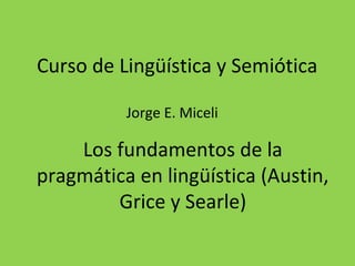 Jorge E. Miceli
Los fundamentos de la
pragmática en lingüística (Austin,
Grice y Searle)
Curso de Lingüística y Semiótica
 