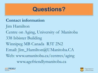 Questions?
Contact information
Jim Hamilton
Centre on Aging, University of Manitoba
338 Isbister Building
Winnipeg MB Canada R3T 2N2
Email: Jim_Hamilton@UManitoba.CA
Web: www.umanitoba.ca/centres/aging
      www.agefriendlymanitoba.ca
 