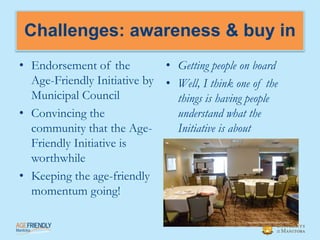Challenges: awareness & buy in
• Endorsement of the         • Getting people on board
  Age-Friendly Initiative by • Well, I think one of the
  Municipal Council            things is having people
• Convincing the               understand what the
  community that the Age-      Initiative is about
  Friendly Initiative is
  worthwhile
• Keeping the age-friendly
  momentum going!
 