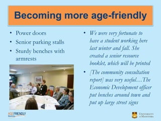 Becoming more age-friendly
• Power doors             • We were very fortunate to
• Senior parking stalls     have a student working here
• Sturdy benches with       last winter and fall. She
  armrests                  created a senior resource
                            booklet, which will be printed
                          • [The community consultation
                            report] was very useful…The
                            Economic Development officer
                            put benches around town and
                            put up large street signs
 