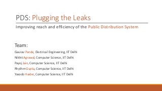 PDS: Plugging the Leaks
Improving reach and efficiency of the Public Distribution System
Team:
Gaurav Pande, Electrical Engineering, IIT Delhi
Nikhit Agrawal, Computer Science, IIT Delhi
Payoj Jain, Computer Science, IIT Delhi
Rhythm Gupta, Computer Science, IIT Delhi
Yasoob Haider, Computer Science, IIT Delhi
 