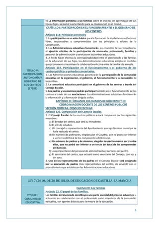 3
h) La información periódica a las familias sobre el proceso de aprendizaje de sus
hijos e hijas, así como la orientación para su cooperación en el mismo.
TÍTULO V:
PARTICIPACIÓN,
AUTONOMÍA Y
GOBIERNO DE
LOS CENTROS
(17188)
CAPÍTULO I: PARTICIPACIÓN EN EL FUNCIONAMIENTO Y EL GOBIERNO DE
LOS CENTROS
Artículo 118: Principios generales
1. La participación es un valor básico para la formación de ciudadanos autónomos,
libres, responsables y comprometidos con los principios y valores de la
Constitución.
3. Las Administraciones educativas fomentarán, en el ámbito de su competencia,
el ejercicio efectivo de la participación de alumnado, profesorado, familias y
personal de administración y servicios en los centros educativos.
4. A fin de hacer efectiva la corresponsabilidad entre el profesorado y las familias
en la educación de sus hijos, las Administraciones educativas adoptarán medidas
que promuevan e incentiven la colaboración efectiva entre la familia y la escuela.
Artículo 119. Participación en el funcionamiento y el gobierno de los
centros públicos y privados concertados.
1. Las Administraciones educativas garantizarán la participación de la comunidad
educativa en la organización, el gobierno, el funcionamiento y la evaluación de
los centros.
2. La comunidad educativa participará en el gobierno de los centros a través del
Consejo Escolar.
5. Los padres y los alumnos podrán participar también en el funcionamiento de los
centros a través de sus asociaciones. Las Administraciones educativas favorecerán
la información y la formación dirigida a ellos.
CAPÍTULO III: ÓRGANOS COLEGIADOS DE GOBIERNO Y DE
COORDINAACIÓN DOCENTE DE LOS CENTROS PÚBLICOS
SECCIÓN PRIMERA. CONSEJO ESCOLAR
Artículo 126. Composición del Consejo Escolar.
1. El Consejo Escolar de los centros públicos estará compuesto por los siguientes
miembros:
a) El director del centro, que será su Presidente.
b) El jefe de estudios.
c) Un concejal o representante del Ayuntamiento en cuyo término municipal se
halle radicado el centro.
d) Un número de profesores, elegidos por el Claustro, que no podrá ser inferior
a un tercio del total de los componentes del Consejo.
e) Un número de padres y de alumnos, elegidos respectivamente por y entre
ellos, que no podrá ser inferior a un tercio del total de los componentes
del Consejo.
f) Un representante del personal de administración y servicios del centro.
g) El secretario del centro, que actuará como secretario del Consejo, con voz y
sin voto.
3. Uno de los representantes de los padres en el Consejo Escolar será designado
por la asociación de padres más representativa del centro, de acuerdo con el
procedimiento que establezcan las Administraciones educativas.
LEY 7/2010, DE 20 DE JULIO, DE EDUCACIÓN DE CASTILLA-LA MANCHA
TITULO I:
COMUNIDAD
EDUCATIVA
Capítulo III: Las familias
Artículo 22. El papel de las familias.
Las familias del alumnado constituyen una parte esencial del proceso educativo y,
actuando en colaboración con el profesorado como miembros de la comunidad
educativa, son agentes básicos para la mejora de la educación.
 