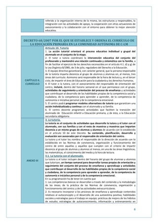 6
referido a la organización interna de la misma, las estructuras y responsables, la
integración con las actividades de apoyo, la cooperación con otras actuaciones de
asesoramiento y la colaboración con el entorno para obtener la mejor atención
educativa.
DECRETO 68/2007 POR EL QUE SE ESTABLECE Y ORDENA EL CURRÍCULO DE
LA EDUCACIÓN PRIMARIA EN LA COMUNIDAD AUTÓNOMA DE C-LM
CAPÍTULO II.
CURRÍCULO
Artículo 10. Tutoría
1. La acción tutorial orientará el proceso educativo individual y grupal del
alumnado en el conjunto de la etapa.
2. El tutor o tutora coordinará la intervención educativa del conjunto del
profesorado y mantendrá una relación continuada y sistemática con la familia, a
fin de facilitar el ejercicio de los derechos reconocidos en el artículo 4.1. d) y g) de
la Ley Orgánica 8/1985, de 3 de julio, reguladora del Derecho a la Educación.
3. El equipo directivo garantizará, con carácter general, que la persona responsable
de la tutoría imparta docencia al grupo de alumnos y alumnas en, al menos, tres
áreas del currículo. Asimismo será responsable de la hora de lectura y, en el tercer
ciclo, de impartir el área de Educación para la ciudadanía y los derechos humanos.
4. El tutor o la tutora, con el asesoramiento del responsable de orientación del
centro, incluirá, dentro del horario semanal en el que permanece con el grupo,
actividades de seguimiento y orientación del proceso de enseñanza y actividades
que contribuyan al desarrollo de las habilidades propias de la competencia social y
ciudadana, de la competencia para aprender a aprender, de la competencia de
autonomía e iniciativa personal y de la competencia emocional.
5. El centro podrá programar modelos alternativos de tutoría que garanticen una
acción individualizada y continua con el alumnado y su familia.
6. El centro docente programará actividades que faciliten la transición del
alumnado de Educación infantil a Educación primaria, y de ésta, a la Educación
secundaria obligatoria
ANEXO III
3. La tutoría.
La tutoría es el conjunto de actividades que desarrolla la tutora y el tutor con el
alumnado, con sus familias y con el resto de maestras y maestros que imparten
docencia a un mismo grupo de alumnas y alumnos de acuerdo con lo establecido
en el artículo 10 de este Decreto. Su contenido, planificación, desarrollo y
evaluación son asesorados por el responsable de orientación del centro.
La tutora y el tutor los nombra el responsable de la dirección de acuerdo con lo
establecido en las Normas de convivencia, organización y funcionamiento del
centro de entre aquellas y aquellos que cumplen con el criterio de impartir
docencia al grupo de alumnas y alumnos al menos, en una de las áreas lingüísticas,
las matemáticas, el conocimiento del medio y la hora de lectura.
3.1. La tutoría con el alumnado.
La tutora o el tutor incluyen dentro del horario del grupo de alumnas y alumnos
que tutorizan, un tiempo semanal para desarrollar tareas propias de orientación y
seguimiento del conjunto del proceso de enseñanza y aprendizaje y actividades
que contribuyan al desarrollo de las habilidades propias de la competencia social
y ciudadana, de la competencia para aprender a aprender, de la competencia de
autonomía e iniciativa personal y de la competencia emocional.
En su programación ha de tener en cuenta que
1. Las competencias básicas se desarrollan a través del contenido y la metodología
de las áreas; de la práctica de las Normas de convivencia, organización y
funcionamiento del centro; y de las actividades extracurriculares.
2. Es necesario incorporar a los procesos de enseñanza y aprendizaje contenidos
relativos al autoconcepto y el desarrollo de una autoestima positiva; habilidades
sociales y estrategias para el trabajo en equipo; prácticas de mejora de los hábitos
de estudio; estrategias de autoconocimiento, información y entrenamiento en
 
