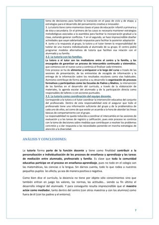7
toma de decisiones para facilitar la transición en el paso de ciclo y de etapa; y
estrategias para el desarrollo del pensamiento creativo e innovador.
3. La tutoría tiene como momentos claves el paso de educación infantil a primaria y
de ésta a secundaria. En el primero de los casos es necesario mantener estrategias
metodológicas asociadas a la asamblea para facilitar la incorporación gradual a la
clase, evitando generar conflictos. Y en el segundo, se hace imprescindible diseñar
actividades que vayan adelantado respuestas para facilitar la posterior adaptación
4. Junto a la respuesta al grupo, la tutora y el tutor tienen la responsabilidad de
tutelar de una manera individualizada al alumnado de su grupo. El centro podrá
programar modelos alternativos de tutoría que faciliten esa relación con el
alumnado y su familia.
3.2. La tutoría con las familias.
La tutora o el tutor son los mediadores entre el centro y la familia, y los
encargados de garantizar un proceso de intercambio continuado y sistemático,
que comienza con el nuevo curso y continúa al finalizar cada trimestre.
Este proceso se ha de alimentar y enriquecer a lo largo del curso a través de las
sesiones de presentación, de las entrevistas de recogida de información y la
entrega de la información sobre los resultados escolares como vías habituales.
Asimismo contribuye de forma positiva a su desarrollo la organización de procesos
formativos y participativos como las Escuelas de Padres y Madres, la intervención
de las familias en el desarrollo del currículo, a través de la elaboración de
materiales, la agenda escolar del alumnado y de la participación directa como
responsables de talleres o con acciones puntuales.
3.3. La tutoría como coordinación del equipo docente.
Corresponde a la tutora o el tutor coordinar la intervención educativa del conjunto
del profesorado. Dentro de esta responsabilidad está el asegurar que todo el
profesorado tiene una información suficiente del grupo y de la problemática de
cada uno de ellos, así como de que existe un acuerdo a la hora de abordar las líneas
básicas de comportamiento con el grupo.
La responsabilidad no queda reducida a coordinar el intercambio en las sesiones de
evaluación y a las tareas de registro y calificación, pues este proceso se continúa
con la toma de decisiones sobre medidas que contribuyan a resolver los problemas
concretos y a dar respuesta a las necesidades poniendo en marcha estrategias de
atención a la diversidad.
ANÁLISIS Y CONCLUSIONES:
La tutoría forma parte de la función docente y tiene como finalidad contribuir a la
personalización e individualización de los procesos de enseñanza y aprendizaje y las tareas
de mediación entre alumnado, profesorado y familia. Es clave que toda la comunidad
educativa participe en el proceso en enseñanza-aprendizaje, pues no todo en el colegio son
las matemáticas, las ciencias o la lengua. Sin darnos cuenta, todo lo que rodea a nuestros
pequeños pupilos les afecta, ya sea de manera positiva o negativa.
Como bien dice el currículo, la docencia no tiene por objeto sólo conocimientos sino que
también entran en juego los valores, las normas, las actitudes… siendo su fin último el
desarrollo integral del alumnado. Y para conseguirlo resulta imprescindible que el maestro
actúe como mediador, tanto dentro del centro (con otros maestros y con los alumnos) como
fuera de él (con los padres y el entorno).
 