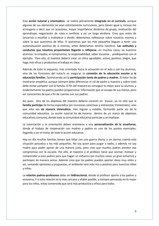 8
Esta acción tutorial y orientadora se realiza plenamente integrada en el currículo, aunque
algunos de sus elementos no sean estrictamente curriculares, pero tienen igual o, incluso me
arriesgaría a decir que en ocasiones, mayor importancia: dinámica de grupo, motivación del
aprendizaje, negociación de roles y conflicto y así un largo etcétera. Creo que antes de
lanzarnos a enseñar a multiplicar o dividir, deberíamos reflexionar sobre nosotros mismos y
sobre lo que queremos de ellos. Si queremos que los más pequeños lleguen a tener una
autoevaluación positiva de sí mismos, antes deberíamos tenerla nosotros. Las actitudes y
conductas que nosotros proyectemos llegarán a reflejarse, en muchos casos, en nuestros
alumnos: la empatía, el compromiso, la responsabilidad, saber escuchar… prediquemos con el
ejemplo. Para ello, el maestro deberá crear un clima agradable, activo, positivo, alegre, que
haga más eficaz y productivo el trabajo en clase.
Además de todo lo expuesto, más orientado hacia la actuación en el aula y con los alumnos,
otra de las funciones del tutor/a es asegurar la conexión de la educación escolar y la
educación familiar, favoreciendo así la participación tanto de padres y madres. El tutor ha de
mostrarse empático, aunque siempre debe diferenciar el rol de padre y maestro y sobre todo
debe evitar competir con la familia. El fin del maestro es conseguir lo mejor para su alumno, y
evidentemente los padres pueden proporcionar información que se escapa de sus manos, pero
ser conscientes de que a fin de cuentas son sus padres.
Así pues, otro de los objetivos del maestro debería consistir en buscar, ya no sólo que la
familia participe de forma esporádica (en reuniones colectivas y entrevistas trimestrales), sino
que esta sea de manera sistemática, más regular y estable, formando parte así de la
comunidad educativa. La acción tutorial ha de hacerse dentro de un marco de objetivos
educativos comunes, donde toda la comunidad educativa participe y se implique.
La tutorización y la orientación deben orientarse a una personalización de la enseñanza,
donde el trabajo de cooperación con madres y padres es uno de los puntos esenciales,
llegando a ser el motor de toda la acción educativa.
Hoy en día muchas familias tienen que lidiar con una guerra diaria, y sin darnos cuenta esta
situación perjudica a los más pequeños. No soy quien para juzgar a nadie, y además no soy
madre para poder opinar de una manera justa, pero creo que muchos padres pierden ese
compromiso con la escuela. Por ello, el maestro o el profesor tiene que animar, motivar y
comprender a esos padres para que hagan un esfuerzo (en muchos casos un gran esfuerzo) y
participen de manera activa. Además creo que los padres pueden aportar ideas muy útiles y
así, sumando opiniones y propuestas, el ambiente será más rico y positivo para nuestros niños
y niñas.
La relación padres-profesores debe ser bidireccional, donde el profesor aporte a los padres y
viceversa. Y si esta relación es lo más cercana y afable posible, y siempre pensando en lo mejor
para los niños, estoy convencida que será más productiva y eficaz para todos.
 