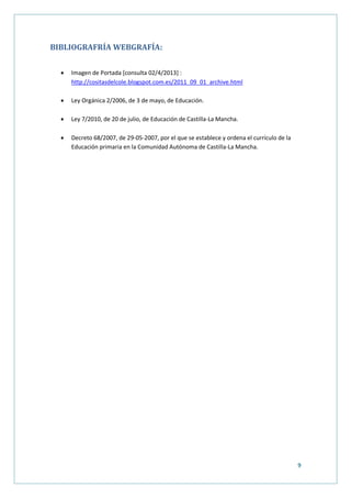 9
BIBLIOGRAFRÍA WEBGRAFÍA:
 Imagen de Portada [consulta 02/4/2013] :
http://cositasdelcole.blogspot.com.es/2011_09_01_archive.html
 Ley Orgánica 2/2006, de 3 de mayo, de Educación.
 Ley 7/2010, de 20 de julio, de Educación de Castilla-La Mancha.
 Decreto 68/2007, de 29-05-2007, por el que se establece y ordena el currículo de la
Educación primaria en la Comunidad Autónoma de Castilla-La Mancha.
 