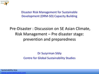 Systainability Asia
www.systainabilityasia.com
Pre-Disaster : Discussion on SE Asian Climate,
Risk Management – Pre disaster stage:
prevention and preparedness
Dr Suzyrman Sibly
Centre for Global Sustainability Studies
Disaster Risk Management for Sustainable
Development (DRM-SD) Capacity Building
1
 