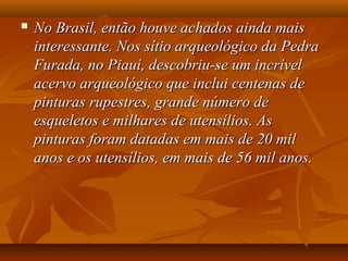  No Brasil, então houve achados ainda maisNo Brasil, então houve achados ainda mais
interessante. Nos sítio arqueológico da Pedrainteressante. Nos sítio arqueológico da Pedra
Furada, no Piauí, descobriu-se um incrívelFurada, no Piauí, descobriu-se um incrível
acervo arqueológico que inclui centenas deacervo arqueológico que inclui centenas de
pinturas rupestres, grande número depinturas rupestres, grande número de
esqueletos e milhares de utensílios. Asesqueletos e milhares de utensílios. As
pinturas foram datadas em mais de 20 milpinturas foram datadas em mais de 20 mil
anos e os utensílios, em mais de 56 mil anos.anos e os utensílios, em mais de 56 mil anos.
 