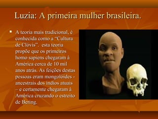 Luzia:Luzia: A primeira mulher brasileira.A primeira mulher brasileira.
 A teoria mais tradicional, éA teoria mais tradicional, é
conhecida como a “Culturaconhecida como a “Cultura
de Clóvis”. esta teoriade Clóvis”. esta teoria
propõe que os primeirospropõe que os primeiros
homo sapiens chegaram àhomo sapiens chegaram à
América cerca de 10 milAmérica cerca de 10 mil
anos atrás. As feições destasanos atrás. As feições destas
pessoas eram mongolóides -pessoas eram mongolóides -
ancestrais dos índios atuaisancestrais dos índios atuais
– e certamente chegaram à– e certamente chegaram à
América cruzando o estreitoAmérica cruzando o estreito
de Bering.de Bering.
 