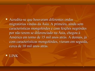  Acredita-se que houveram diferentes ondasAcredita-se que houveram diferentes ondas
migratórias vindas da Ásia. A primeira, ainda semmigratórias vindas da Ásia. A primeira, ainda sem
características mongolóides e com feições negróidescaracterísticas mongolóides e com feições negróides
por não terem se diferenciado na Ásia, chegou àpor não terem se diferenciado na Ásia, chegou à
América em torno de 15 mil anos atrás. A demais, jáAmérica em torno de 15 mil anos atrás. A demais, já
com características mongolóides, vieram em seguida,com características mongolóides, vieram em seguida,
cerca de 10 mil anos atrás.cerca de 10 mil anos atrás.
 LINKLINK
 