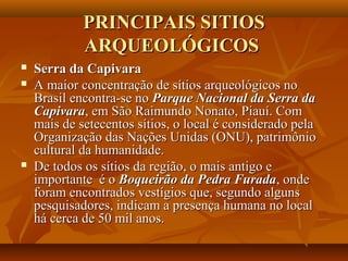 PRINCIPAIS SITIOSPRINCIPAIS SITIOS
ARQUEOLÓGICOSARQUEOLÓGICOS
 Serra da CapivaraSerra da Capivara
 A maior concentração de sítios arqueológicos noA maior concentração de sítios arqueológicos no
Brasil encontra-se noBrasil encontra-se no Parque Nacional da Serra daParque Nacional da Serra da
CapivaraCapivara, em São Raimundo Nonato, Piauí. Com, em São Raimundo Nonato, Piauí. Com
mais de setecentos sítios, o local é considerado pelamais de setecentos sítios, o local é considerado pela
Organização das Nações Unidas (ONU), patrimônioOrganização das Nações Unidas (ONU), patrimônio
cultural da humanidade.cultural da humanidade.
 De todos os sítios da região, o mais antigo eDe todos os sítios da região, o mais antigo e
importante é oimportante é o Boqueirão da Pedra FuradaBoqueirão da Pedra Furada, onde, onde
foram encontrados vestígios que, segundo algunsforam encontrados vestígios que, segundo alguns
pesquisadores, indicam a presença humana no localpesquisadores, indicam a presença humana no local
há cerca de 50 mil anos.há cerca de 50 mil anos.
 