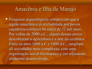 Amazônia e Ilha de MarajóAmazônia e Ilha de Marajó
 Pesquisas arqueológicas comprovam que aPesquisas arqueológicas comprovam que a
região amazônica já era habitada por povosregião amazônica já era habitada por povos
caçadores-coletores há cerca de 12 mil anos.caçadores-coletores há cerca de 12 mil anos.
Por voltas de 2000 a.C., alguns desses povosPor voltas de 2000 a.C., alguns desses povos
descobriram a agricultura e a arte da cerâmica.descobriram a agricultura e a arte da cerâmica.
Entre os anos 1000 a.C e 1000 d.C., surgiramEntre os anos 1000 a.C e 1000 d.C., surgiram
ali sociedades mais complexas, com umaali sociedades mais complexas, com uma
organização social hierárquica e um artesanatoorganização social hierárquica e um artesanato
altamente desenvolvido.altamente desenvolvido.
 