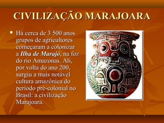 CIVILIZAÇÃO MARAJOARACIVILIZAÇÃO MARAJOARA
 Há cerca de 3 500 anosHá cerca de 3 500 anos
grupos de agricultoresgrupos de agricultores
começaram a colonizarcomeçaram a colonizar
aa Ilha de MarajóIlha de Marajó, na foz, na foz
do rio Amazonas. Ali,do rio Amazonas. Ali,
por volta do ano 200,por volta do ano 200,
surgiu a mais notávelsurgiu a mais notável
cultura amazônica docultura amazônica do
período pré-colonial noperíodo pré-colonial no
Brasil: a civilizaçãoBrasil: a civilização
Marajoara.Marajoara.
 