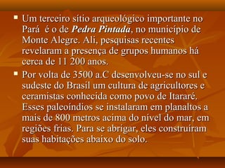  Um terceiro sítio arqueológico importante noUm terceiro sítio arqueológico importante no
Pará é o dePará é o de Pedra PintadaPedra Pintada, no município de, no município de
Monte Alegre. Ali, pesquisas recentesMonte Alegre. Ali, pesquisas recentes
revelaram a presença de grupos humanos hárevelaram a presença de grupos humanos há
cerca de 11 200 anos.cerca de 11 200 anos.
 Por volta de 3500 a.C desenvolveu-se no sul ePor volta de 3500 a.C desenvolveu-se no sul e
sudeste do Brasil um cultura de agricultores esudeste do Brasil um cultura de agricultores e
ceramistas conhecida como povo de Itararé.ceramistas conhecida como povo de Itararé.
Esses paleoíndios se instalaram em planaltos aEsses paleoíndios se instalaram em planaltos a
mais de 800 metros acima do nível do mar, emmais de 800 metros acima do nível do mar, em
regiões frias. Para se abrigar, eles construíramregiões frias. Para se abrigar, eles construíram
suas habitações abaixo do solo.suas habitações abaixo do solo.
 