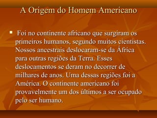 A Origem do Homem AmericanoA Origem do Homem Americano
 Foi no continente africano que surgiram osFoi no continente africano que surgiram os
primeiros humanos, segundo muitos cientistas.primeiros humanos, segundo muitos cientistas.
Nossos ancestrais deslocaram-se da ÁfricaNossos ancestrais deslocaram-se da África
para outras regiões da Terra. Essespara outras regiões da Terra. Esses
deslocamentos se deram no decorrer dedeslocamentos se deram no decorrer de
milhares de anos. Uma dessas regiões foi amilhares de anos. Uma dessas regiões foi a
América. O continente americano foiAmérica. O continente americano foi
provavelmente um dos últimos a ser ocupadoprovavelmente um dos últimos a ser ocupado
pelo ser humano.pelo ser humano.
 