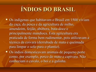 ÍNDIOS DO BRASILÍNDIOS DO BRASIL
 Os indígenas que habitavam o Brasil em 1500 viviamOs indígenas que habitavam o Brasil em 1500 viviam
da caça, da pesca e da agricultura de milho,da caça, da pesca e da agricultura de milho,
amendoim, feijão, abóbora, bata-doce eamendoim, feijão, abóbora, bata-doce e
principalmente mandioca. Esta agricultura eraprincipalmente mandioca. Esta agricultura era
praticada de forma bem rudimentar, pois utilizavam apraticada de forma bem rudimentar, pois utilizavam a
técnica da coivara (derrubada de mata e queimadatécnica da coivara (derrubada de mata e queimada
para limpar o solo para o plantio).para limpar o solo para o plantio).
 Os índios domesticavam animais de pequeno porteOs índios domesticavam animais de pequeno porte
como, por exemplo, porco do mato e capivara. Nãocomo, por exemplo, porco do mato e capivara. Não
conheciam o cavalo, o boi e a galinha.conheciam o cavalo, o boi e a galinha.
 
